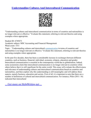Understanding Cultures And Intercultural Communication
"Understanding cultures and intercultural communication in terms of countries and nationalities is
no longer relevant or effective." Evaluate this statement, referring to relevant theories and using
examples where appropriate.
Student ID: 6749473
Academic subject: MSC Accounting and Financial Management
Word count: 1511
Topic："Understanding cultures and intercultural communication in terms of countries and
nationalities is no longer relevant or effective." Evaluate this statement, referring to relevant theories
and using examples where appropriate.
In the past five decades, there has been a considerable increase in exchanges between different
countries, such as business, financial, individual, economy, religion, education and gender.
Intercultural communication is essential in the contemporary world due to globalisation. Indeed,
some economists claim that intercultural communication is no longer relevant to countries while
others believe that it is still significant for the entire world. This essay will evaluate the effectiveness
and relevance of understanding cultures and intercultural communication based on countries and
nationalities, and then explain why this understanding is still meaningful, and will address three
aspects, namely business, education and society. First of all, it is important to note that there are a
number of definitions of cultural and intercultural communication. For instance, Piller (2011: 16)
indicated that intercultural
... Get more on HelpWriting.net ...
 