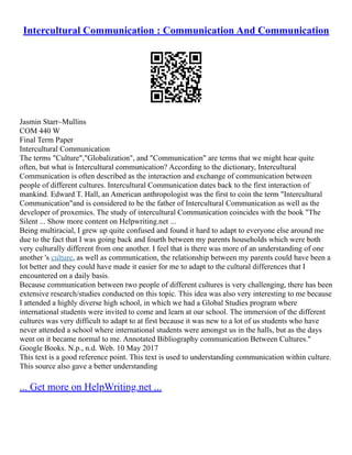 Intercultural Communication : Communication And Communication
Jasmin Starr–Mullins
COM 440 W
Final Term Paper
Intercultural Communication
The terms "Culture","Globalization", and "Communication" are terms that we might hear quite
often, but what is Intercultural communication? According to the dictionary, Intercultural
Communication is often described as the interaction and exchange of communication between
people of different cultures. Intercultural Communication dates back to the first interaction of
mankind. Edward T. Hall, an American anthropologist was the first to coin the term "Intercultural
Communication"and is considered to be the father of Intercultural Communication as well as the
developer of proxemics. The study of intercultural Communication coincides with the book "The
Silent ... Show more content on Helpwriting.net ...
Being multiracial, I grew up quite confused and found it hard to adapt to everyone else around me
due to the fact that I was going back and fourth between my parents households which were both
very culturally different from one another. I feel that is there was more of an understanding of one
another 's culture, as well as communication, the relationship between my parents could have been a
lot better and they could have made it easier for me to adapt to the cultural differences that I
encountered on a daily basis.
Because communication between two people of different cultures is very challenging, there has been
extensive research/studies conducted on this topic. This idea was also very interesting to me because
I attended a highly diverse high school, in which we had a Global Studies program where
international students were invited to come and learn at our school. The immersion of the different
cultures was very difficult to adapt to at first because it was new to a lot of us students who have
never attended a school where international students were amongst us in the halls, but as the days
went on it became normal to me. Annotated Bibliography communication Between Cultures."
Google Books. N.p., n.d. Web. 10 May 2017
This text is a good reference point. This text is used to understanding communication within culture.
This source also gave a better understanding
... Get more on HelpWriting.net ...
 