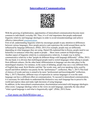 Intercultural Communication
With the growing of globalization, opportunities of intercultural communication become more
common to individuals' everyday life. Thus, it is of vital importance that people understand
linguistic relativity and language ideologies in order to avoid misunderstandings and achieve
effective intercultural communication.
First of all, understanding linguistic relativity encourages people to pay attention to differences
between various languages. How people perceive and experience the world around them can be
influenced by language differences. (Piller, 2011) For example, people may act differently
depending on what languages they are using. Daniel Oh explained that in Korea, people need to use
honorifics in sentences when they speak to people ... Show more content on Helpwriting.net ...
Another aspect of linguistic relativity is communicative relativity. A simple way to define
communicative relativity is that "people do different things with language differently". (Piller, 2011)
On one hand, it is obvious that multilingual people tend to switch languages when talking to people
from different cultures. On the other hand, differentiation in language can also take place in the
monolingual situation. For instance, in the scene of debating, people may use a very different form
of English than usual. Kyle Ritchie said that "the words, tone, and even speaking styles used by
myself and fellow debaters was purely for the "performance"". (reflection, May 1, 2017) This kind
of choices of words and tone is aimed to be more "professional and knowledgeable" (reflection,
May 1, 2017) Therefore, different ways of expression in various languages or even the same
language can have a different effect on communication. To succeed in intercultural communication,
it is necessary for individuals to understand the distinctive way each language has to perceive the
world and express ideas and make right decisions of using language.
In addition, in the intercultural communication, discrimination associated with language ideologies
often exists. Language ideology refers to the views on each language, especially the idea about
"what a good language is and what is linguistically right". (Piller, 2011) Some
... Get more on HelpWriting.net ...
 