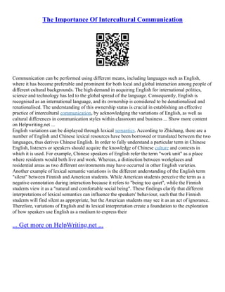 The Importance Of Intercultural Communication
Communication can be performed using different means, including languages such as English,
where it has become preferable and prominent for both local and global interaction among people of
different cultural backgrounds. The high demand in acquiring English for international politics,
science and technology has led to the global spread of the language. Consequently, English is
recognised as an international language, and its ownership is considered to be denationalised and
renationalised. The understanding of this ownership status is crucial in establishing an effective
practice of intercultural communication, by acknowledging the variations of English, as well as
cultural differences in communication styles within classroom and business ... Show more content
on Helpwriting.net ...
English variations can be displayed through lexical semantics. According to Zhichang, there are a
number of English and Chinese lexical resources have been borrowed or translated between the two
languages, thus derives Chinese English. In order to fully understand a particular term in Chinese
English, listeners or speakers should acquire the knowledge of Chinese culture and contexts in
which it is used. For example, Chinese speakers of English refer the term "work unit" as a place
where residents would both live and work. Whereas, a distinction between workplaces and
residential areas as two different environments may have occurred in other English varieties.
Another example of lexical semantic variations is the different understanding of the English term
"silent" between Finnish and American students. While American students perceive the term as a
negative connotation during interaction because it refers to "being too quiet", while the Finnish
students view it as a "natural and comfortable social being". These findings clarify that different
interpretations of lexical semantics can influence the speakers' behaviour, such that the Finnish
students will find silent as appropriate, but the American students may see it as an act of ignorance.
Therefore, variations of English and its lexical interpretation create a foundation to the exploration
of how speakers use English as a medium to express their
... Get more on HelpWriting.net ...
 