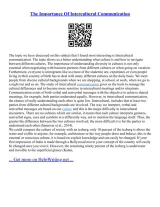 The Importance Of Intercultural Communication
The topic we have discussed on this subject that I found most interesting is Intercultural
communication. The topic shows us a better understanding what culture is and how to navigate
between different cultures. The importance of understanding diversity in cultures is not only
essential when negotiating with business partners from different cultures or when going on vacation.
Furthermore, everyone is immigrants like us (most of the students) are, expatriates or even people
living in their country of birth has to deal with many different cultures on the daily basis. We meet
people from diverse cultural backgrounds when we are shopping, at school, at work, when we go to
a night out and so on. The study of intercultural communication gives us the tools to manage the
cultural differences and to become more sensitive in intercultural meetings and/or situations.
Communication exists of both verbal and nonverbal messages with the objective to achieve shared
meanings, for example, both parties understand equally. However, in intercultural communication,
the chance of really understanding each other is quite low. Intercultural, includes that at least two
parties from different cultural backgrounds are involved. The way we interpret, verbal and
nonverbal messages are based on our culture and this is the major difficulty in intercultural
encounters. There are no cultures which are similar, it means that each culture interprets gestures,
nonverbal signs, cues and symbols in a differently way, not to mention the language itself. Thus, the
greater the difference between the two cultures involved, the more difficult it is for the parties to
understand each other (Samovar et al., 2014).
We could compare the culture of society with an iceberg, only 10 percent of the iceberg is above the
water and visible to anyone, for example, architecture or the way people dress and behave, this is the
external or conscious culture, it is based on explicit knowledge and can easily be changed. If your
first impression of India is made through a Bollywood movie your concept of the country will easily
be changed once you visit it. However, the remaining ninety percent of the iceberg is underwater
and invisible to the superficial glance (Katan,
... Get more on HelpWriting.net ...
 