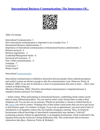 International Business Communication: The Importance Of...
Table of Contents
Intercultural Communication. 3
How intercultural communication is important in our everyday lives. 3
International Business Administration. 3
Importance of intercultural communication in International business administration. 3
Business protocol : 4
Business negotiations : 5
Leadership/Management Styles : 6
Increased self awareness : 6
Non–verbal communications : 6
Language : 7
Conclusion. 7
Works Cited 9
Intercultural Communication.
Intercultural communication is defined as interaction between people whose cultural perceptions
and symbol systems are distinct enough to alter the communication event. (Samovar, Porter, &
Mcdaniel, 2009). It can also be defined as a form of communication that aims to share ... Show more
content on Helpwriting.net ...
(Business Dictionary, 2002). Therefore intercultural communication is important because it
expedites business protocol. For instance:
 Initial contact: When participating in international business, establishing initial contact can be
done in many different procedures. You can send an email, send a formal letter or make a brief
telephone call. You can also use an emissary. Whichever procedure is chosen is related directly to
the culture you wish to contact. Violating rules of that culture could ensure that you never get access
to that business again. For instance, In Egypt, if you want an appointment, you must send a letter of
introduction to an Egyptian contact who can expedite arranging a meeting. Thus, an American
businessman without knowledge of intercultural communication may attempt a "cold call"
(contacting someone without an appointment), to an Egyptian businessman, which would lead to the
Egyptian believing the American is being deliberately rude. This could ensure that no business
transactions take place. (Samovar, Porter, & Mcdaniel,
 