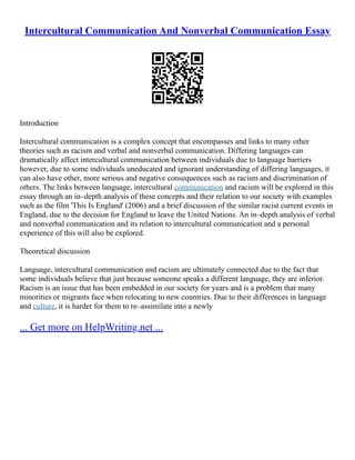 Intercultural Communication And Nonverbal Communication Essay
Introduction
Intercultural communication is a complex concept that encompasses and links to many other
theories such as racism and verbal and nonverbal communication. Differing languages can
dramatically affect intercultural communication between individuals due to language barriers
however, due to some individuals uneducated and ignorant understanding of differing languages, it
can also have other, more serious and negative consequences such as racism and discrimination of
others. The links between language, intercultural communication and racism will be explored in this
essay through an in–depth analysis of these concepts and their relation to our society with examples
such as the film 'This Is England' (2006) and a brief discussion of the similar racist current events in
England, due to the decision for England to leave the United Nations. An in–depth analysis of verbal
and nonverbal communication and its relation to intercultural communication and a personal
experience of this will also be explored.
Theoretical discussion
Language, intercultural communication and racism are ultimately connected due to the fact that
some individuals believe that just because someone speaks a different language, they are inferior.
Racism is an issue that has been embedded in our society for years and is a problem that many
minorities or migrants face when relocating to new countries. Due to their differences in language
and culture, it is harder for them to re–assimilate into a newly
... Get more on HelpWriting.net ...
 