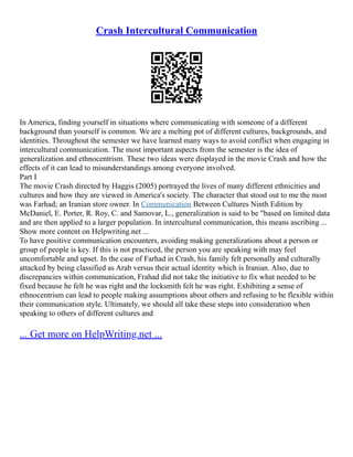 Crash Intercultural Communication
In America, finding yourself in situations where communicating with someone of a different
background than yourself is common. We are a melting pot of different cultures, backgrounds, and
identities. Throughout the semester we have learned many ways to avoid conflict when engaging in
intercultural communication. The most important aspects from the semester is the idea of
generalization and ethnocentrism. These two ideas were displayed in the movie Crash and how the
effects of it can lead to misunderstandings among everyone involved.
Part I
The movie Crash directed by Haggis (2005) portrayed the lives of many different ethnicities and
cultures and how they are viewed in America's society. The character that stood out to me the most
was Farhad; an Iranian store owner. In Communication Between Cultures Ninth Edition by
McDaniel, E. Porter, R. Roy, C. and Samovar, L., generalization is said to be "based on limited data
and are then applied to a larger population. In intercultural communication, this means ascribing ...
Show more content on Helpwriting.net ...
To have positive communication encounters, avoiding making generalizations about a person or
group of people is key. If this is not practiced, the person you are speaking with may feel
uncomfortable and upset. In the case of Farhad in Crash, his family felt personally and culturally
attacked by being classified as Arab versus their actual identity which is Iranian. Also, due to
discrepancies within communication, Frahad did not take the initiative to fix what needed to be
fixed because he felt he was right and the locksmith felt he was right. Exhibiting a sense of
ethnocentrism can lead to people making assumptions about others and refusing to be flexible within
their communication style. Ultimately, we should all take these steps into consideration when
speaking to others of different cultures and
... Get more on HelpWriting.net ...
 