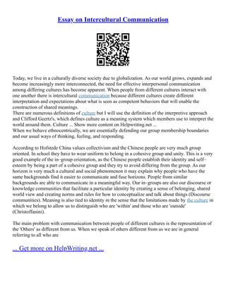 Essay on Intercultural Communication
Today, we live in a culturally diverse society due to globalization. As our world grows, expands and
become increasingly more interconnected, the need for effective interpersonal communication
among differing cultures has become apparent. When people from different cultures interact with
one another there is intercultural communication because different cultures create different
interpretation and expectations about what is seen as competent behaviors that will enable the
construction of shared meanings.
There are numerous definitions of culture but I will use the definition of the interpretive approach
and Clifford Geertz's, which defines culture as a meaning system which members use to interpret the
world around them. Culture ... Show more content on Helpwriting.net ...
When we behave ethnocentrically, we are essentially defending our group membership boundaries
and our usual ways of thinking, feeling, and responding.
According to Hofstede China values collectivism and the Chinese people are very much group
oriented. In school they have to wear uniform to belong in a cohesive group and unity. This is a very
good example of the in–group orientation, as the Chinese people establish their identity and self–
esteem by being a part of a cohesive group and they try to avoid differing from the group. As our
horizon is very much a cultural and social phenomenon it may explain why people who have the
same backgrounds find it easier to communicate and fuse horizons. People from similar
backgrounds are able to communicate in a meaningful way. Our in–groups are also our discourse or
knowledge communities that facilitate a particular identity by creating a sense of belonging, shared
world view and creating norms and rules for how to conceptualize and talk about things (Discourse
communities). Meaning is also tied to identity in the sense that the limitations made by the culture in
which we belong to allow us to distinguish who are 'within' and those who are 'outside'
(Christoffanini).
The main problem with communication between people of different cultures is the representation of
the 'Others' as different from us. When we speak of others different from us we are in general
referring to all who are
... Get more on HelpWriting.net ...
 