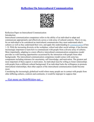 Reflection On Intercultural Communication
Reflection Paper on Intercultural Communication
Introduction
Intercultural communication competence refers to the ability of an individual to adapt and
communicate appropriately and effectively across a wide array of cultural contexts. That is to say,
for an individual to be considered an intercultural communicator they must understand other's
cultures as well as they understand their own, and apply this understanding to communication (Chen
1–2). With the increasing diversity at the workplace, school and other social settings, it has become
increasingly important to learn how to communicate with people from a diverse array of cultures.
More importantly, adapting to a more effective intercultural communication competence model
provides us with learning opportunities occasioned by the interaction with people from other
backgrounds. The intercultural communication competence model comes with some key
components including tolerance for uncertainty, self–knowledge, and motivation. The greatest and
most important of these aspects is motivation. An individual must be willing to foster relationships
with people from a different cultural background. If an individual lacks the willingness to promote
intercultural relationships, then other aspects of the intercultural communication model become
moot.
Considering the increasingly globalized world where many people are in contact with people from
other differing cultures, contexts and continents, it would be improper to suppose that
... Get more on HelpWriting.net ...
 