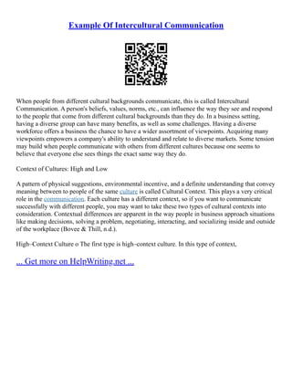 Example Of Intercultural Communication
When people from different cultural backgrounds communicate, this is called Intercultural
Communication. A person's beliefs, values, norms, etc., can influence the way they see and respond
to the people that come from different cultural backgrounds than they do. In a business setting,
having a diverse group can have many benefits, as well as some challenges. Having a diverse
workforce offers a business the chance to have a wider assortment of viewpoints. Acquiring many
viewpoints empowers a company's ability to understand and relate to diverse markets. Some tension
may build when people communicate with others from different cultures because one seems to
believe that everyone else sees things the exact same way they do.
Context of Cultures: High and Low
A pattern of physical suggestions, environmental incentive, and a definite understanding that convey
meaning between to people of the same culture is called Cultural Context. This plays a very critical
role in the communication. Each culture has a different context, so if you want to communicate
successfully with different people, you may want to take these two types of cultural contexts into
consideration. Contextual differences are apparent in the way people in business approach situations
like making decisions, solving a problem, negotiating, interacting, and socializing inside and outside
of the workplace (Bovee & Thill, n.d.).
High–Context Culture o The first type is high–context culture. In this type of context,
... Get more on HelpWriting.net ...
 