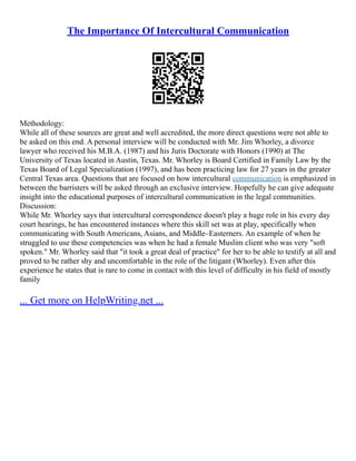 The Importance Of Intercultural Communication
Methodology:
While all of these sources are great and well accredited, the more direct questions were not able to
be asked on this end. A personal interview will be conducted with Mr. Jim Whorley, a divorce
lawyer who received his M.B.A. (1987) and his Juris Doctorate with Honors (1990) at The
University of Texas located in Austin, Texas. Mr. Whorley is Board Certified in Family Law by the
Texas Board of Legal Specialization (1997), and has been practicing law for 27 years in the greater
Central Texas area. Questions that are focused on how intercultural communication is emphasized in
between the barristers will be asked through an exclusive interview. Hopefully he can give adequate
insight into the educational purposes of intercultural communication in the legal communities.
Discussion:
While Mr. Whorley says that intercultural correspondence doesn't play a huge role in his every day
court hearings, he has encountered instances where this skill set was at play, specifically when
communicating with South Americans, Asians, and Middle–Easterners. An example of when he
struggled to use these competencies was when he had a female Muslim client who was very "soft
spoken." Mr. Whorley said that "it took a great deal of practice" for her to be able to testify at all and
proved to be rather shy and uncomfortable in the role of the litigant (Whorley). Even after this
experience he states that is rare to come in contact with this level of difficulty in his field of mostly
family
... Get more on HelpWriting.net ...
 