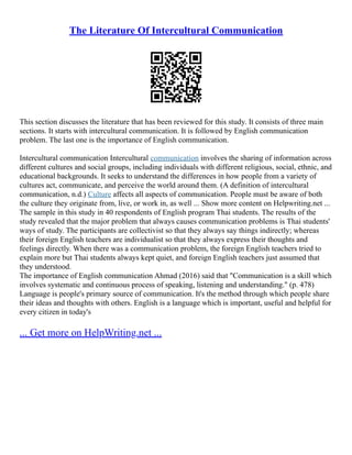 The Literature Of Intercultural Communication
This section discusses the literature that has been reviewed for this study. It consists of three main
sections. It starts with intercultural communication. It is followed by English communication
problem. The last one is the importance of English communication.
Intercultural communication Intercultural communication involves the sharing of information across
different cultures and social groups, including individuals with different religious, social, ethnic, and
educational backgrounds. It seeks to understand the differences in how people from a variety of
cultures act, communicate, and perceive the world around them. (A definition of intercultural
communication, n.d.) Culture affects all aspects of communication. People must be aware of both
the culture they originate from, live, or work in, as well ... Show more content on Helpwriting.net ...
The sample in this study in 40 respondents of English program Thai students. The results of the
study revealed that the major problem that always causes communication problems is Thai students'
ways of study. The participants are collectivist so that they always say things indirectly; whereas
their foreign English teachers are individualist so that they always express their thoughts and
feelings directly. When there was a communication problem, the foreign English teachers tried to
explain more but Thai students always kept quiet, and foreign English teachers just assumed that
they understood.
The importance of English communication Ahmad (2016) said that "Communication is a skill which
involves systematic and continuous process of speaking, listening and understanding." (p. 478)
Language is people's primary source of communication. It's the method through which people share
their ideas and thoughts with others. English is a language which is important, useful and helpful for
every citizen in today's
... Get more on HelpWriting.net ...
 