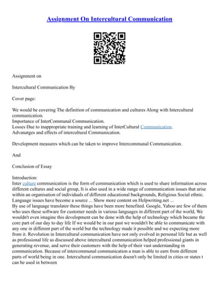 Assignment On Intercultural Communication
Assignment on
Intercultural Communication By
Cover page:
We would be covering The definition of communication and cultures Along with Intercultural
communication.
Importance of InterCommunal Communication.
Losses Due to inappropriate training and learning of InterCultural Communication.
Advanatges and effects of intercultural Communication.
Development measures which can be taken to improve Intercommunal Communication.
And
Conclusion of Essay
Introduction:
Inter culture communication is the form of communication which is used to share information across
different cultures and social group, It is also used in a wide range of communication issues that arise
within an organisation of individuals of different educational backgrounds, Religious Social ethnic.
Language issues have become a source ... Show more content on Helpwriting.net ...
By use of language translator these things have been more benefited. Google, Yahoo are few of them
who uses these software for customer needs in various languages in different part of the world, We
wouldn't even imagine this development can be done with the help of technology which became the
core part of our day to day life If we would be in our past we wouldn't be able to communicate with
any one in different part of the world but the technology made it possible and we expecting more
from it. Revolution in Intercultural communication have not only evolved in personal life but as well
as professional life as discussed above intercultural communication helped professional giants in
generating revenue, and serve their customers with the help of their vast understanding in
communication. Because of intercommunal communication a man is able to earn from different
parts of world being in one. Intercultural communication doesn't only be limited in cities or states t
can be used in between
 