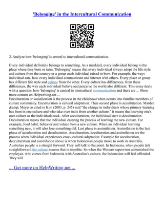'Belonging' in the Intercultural Communication
2. Analyze how 'belonging' is central to intercultural communication.
Every individual definitely belongs to something. As a mankind, every individual belong to the
place where they born or raise. 'Belonging' means that every individual always adopt the life style
and culture from the country or a group each individual raised or born. For example, the ways
individual eats, how every individual communicate and interact with others. Every place or group
has different life style and culture from the other. Every culture has differences, from these
differences, the way each individual behave and perceive the world also different. This essay deals
with a question: how 'belonging' is central to intercultural communication and there are ... Show
more content on Helpwriting.net ...
Enculturation or socialization is the process in the childhood when occurs into familiar members of
culture community. Enculturation is cultural adaptation. Then second phase is acculturation. Marden
&amp; Meyer as cited in Kim (2003, p. 245) said "the change in individuals whose primary learning
has been in one culture and who take over traits from another culture." it means that learning one's
own culture as the individuals took. After acculturation, the individual start to deculturation.
Deculturation means that the individual entering the process of learning the new culture. For
example, food habit, behavior and values from a new culture. When an individual learning
something new, it will also lose something old. Last phase is assimilation. Assimilation is the last
phase of acculturation and deculturation. Acculturation, deculturation and assimilation are the
process when individual experiences cross–cultural adaptation. Example for acculturation,
decculturation and assimilation above is when Indonesian people move to work in Australia,
Australian people is a straight forward. They will talk to the point. In Indonesia, when people talk
straightforward the culture assume that is impolite. So when the Western supervisor admonished the
employee, who comes from Indonesia with Australian's culture, the Indonesian will feel offended.
They will
... Get more on HelpWriting.net ...
 
