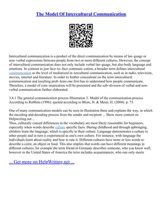 The Model Of Intercultural Communication
Intercultural communication is a product of the direct communication by means of lan–guage or
non–verbal expressions between people from two or more different cultures. However, the concept
of intercultural communication does not only include verbal lan–guage, but also body language and
emotions. In contrast to just face–to–face communi–cation, a broader term defines intercultural
communication as the level of mediatized in–tercultural communication, such as in radio, television,
movies, internet and literature. In order to further concentrate on the term intercultural
communication and resulting prob–lems one first has to understand how people communicate.
Therefore, a model of com–munication will be presented and the sub–division of verbal and non–
verbal communication further elaborated.
3.4.1 The general communication process Illustration 3: Model of the communication process
According to Robbins (1996): quoted according to Blom, H. & Meier, H. (2004): p. 73.
One of many communication models can be seen in illustration three and explains the way, in which
the encoding and decoding process from the sender and recipient ... Show more content on
Helpwriting.net ...
Thus, culturally caused differences in the vocabulary are most likely reasonable for beginners,
especially when words describe culture specific facts. During childhood and through upbringing,
children learn the language, which is specific to their culture. Language demonstrates a culture to
other people and in turn is experienced as one's own culture. For instance, with language the
individuals learn about reality and how to rate it. Different cultures have more or less words to
describe a color, an object or food. This also implies that words can have different meanings in
different cultures, for example the term friend in Germany describes someone, who you know well,
however in the United States of America the term includes acquaintances, who one only meets
... Get more on HelpWriting.net ...
 