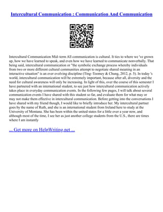 Intercultural Communication : Communication And Communication
Intercultural Communication Mid–term All communication is cultural. It ties to where we 've grown
up, how we have learned to speak, and even how we have learned to communicate nonverbally. That
being said, intercultural communication or "the symbolic exchange process whereby individuals
from two or more different cultural communities attempt to negotiate shared meaning in an
interactive situation" is an ever evolving discipline (Ting–Toomey & Chung, 2012, p. 5). In today 's
world, intercultural communication will be extremely important, because after all, diversity and the
need for cultural awareness will only be increasing. In light of this, over the course of this semester I
have partnered with an international student, to see just how intercultural communication actively
takes place in everyday communication events. In the following few pages, I will talk about several
communication events I have shared with this student so far, and evaluate them for what may or
may not make them effective in intercultural communication. Before getting into the conversations I
have shared with my friend though, I would like to briefly introduce her. My intercultural partner
goes by the name of Ruth, and she is an international student from Ireland here to study at the
University of Montana. She has been within the united states for a little over a year now, and
although most of the time, I see her as just another college students from the U.S., there are times
where I am instantly
... Get more on HelpWriting.net ...
 