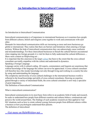An Introduction to Intercultural Communication
An Introduction to Intercultural Communication
Intercultural communication is of importance to international businesses as it examines how people
from different cultures, beliefs and religions come together to work and communicate with each
other.
Demands for intercultural communication skills are increasing as more and more businesses go
global or international. They realize that there are barriers and limitations when entering a foreign
territory. Without the help of intercultural communication they can unknowingly cause confusion
and misunderstandings. For these intercultural businesses to breach the cultural barriers encountered
when stepping into foreign grounds it is vital for them to fully understand the cultural differences ...
Show more content on Helpwriting.net ...
It is important that this emersion in the target culture has been to the extent that the cross cultural
consultant can totally empathise with the culture and understand its dynamics.
Speaking a Foreign Language
Language carries with it cultural coding. All experts, commentators and linguists are unanimous that
without knowledge of the language the culture can never be appreciated. A cross cultural consultant
will therefore have this insider knowledge not only through living and working in a country but also
by using and understanding the language.
The complexity and diversity of cross cultural challenges in the international business world is
reflected in the broad knowledge and skills of cross cultural consultants. Drawing on expertise
gained through a variety of interrelated fields, the cross cultural consultant is now truly a specialist
of great importance.
The Definition of Intercultural Communication
What is intercultural communication?
Intercultural communication in its most basic form refers to an academic field of study and research.
Its seeks to understand how people from different countries and cultures behave, communicate and
perceive the world around them. The findings of such academic research are then applied to 'real
life' situations such as how to create cultural synergy between people from different cultures within
a business or how psychologists understand their patients.
The definition of intercultural
... Get more on HelpWriting.net ...
 