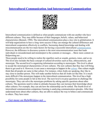 Intercultural Communication And Interpersonal Communication
Intercultural communication is defined as when people communicate with one another who have
different cultures. They may differ because of their languages, beliefs, values, and behavioral
characteristics (Bennett, 1998). The intercultural communication plays a key role in globalization. It
will help organizations to have a long–term success if they can manage the cultural differences and
intercultural cooperation effectively to conflicts. Increasing shared knowledge and dealing with
miscommunication are the two main factors for having a successful intercultural communication.
However, the difference in discourse systems is the most miscommunication issue that leads
individuals to misunderstand and misinterpret to the contents or messages ... Show more content on
Helpwriting.net ...
These people need to be willing to realize the signifiers such as sounds, gestures, tones, and so on.
This level also includes the basic concept of cultural diversities such as bias, ethnocentricity, and
stereotype. The second level is organizing information according to stereotypes. This level is about
to accept the stereotypical characteristics of new cultures. The new cultures that they face will bring
them to get used to it. However, it can cause a stereotype to happen in the culture. One culture might
think that all people are same in that culture. For instance, when Arabs are speaking, they like to
stay close to another person. This will make another believes that all Arabs act like that. It is much
more difficult if the stereotypes happen in the intercultural communication. This level has a high
possibility for some people to fail at this level. The next level is to pose questions to challenge the
stereotypes. They can solve the stereotypes problems by asking specific questions about other
cultures. The questions need to relate to attitudes because they can increase their knowledge about
other cultures. For example, they can ask how the relationship can be settled. The fourth level of
intercultural communication competence learning is analyzing communication episodes. After they
understand more about other cultures, they are able to analyze the way to behave and communicate
to others. They have more
... Get more on HelpWriting.net ...
 