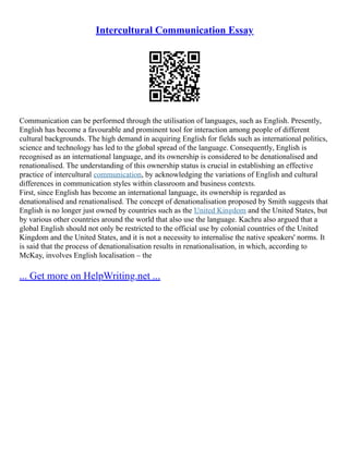 Intercultural Communication Essay
Communication can be performed through the utilisation of languages, such as English. Presently,
English has become a favourable and prominent tool for interaction among people of different
cultural backgrounds. The high demand in acquiring English for fields such as international politics,
science and technology has led to the global spread of the language. Consequently, English is
recognised as an international language, and its ownership is considered to be denationalised and
renationalised. The understanding of this ownership status is crucial in establishing an effective
practice of intercultural communication, by acknowledging the variations of English and cultural
differences in communication styles within classroom and business contexts.
First, since English has become an international language, its ownership is regarded as
denationalised and renationalised. The concept of denationalisation proposed by Smith suggests that
English is no longer just owned by countries such as the United Kingdom and the United States, but
by various other countries around the world that also use the language. Kachru also argued that a
global English should not only be restricted to the official use by colonial countries of the United
Kingdom and the United States, and it is not a necessity to internalise the native speakers' norms. It
is said that the process of denationalisation results in renationalisation, in which, according to
McKay, involves English localisation – the
... Get more on HelpWriting.net ...
 