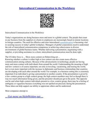 Intercultural Communication in the Workforce
Intercultural Communication in the Workforce
Today's organizations are doing business more and more in a global context. The people that count
in any business from the suppliers to clients to employees are increasingly based in remote locations
in foreign countries. The need for effective and clear intercultural communication is becoming vital
in securing success in today's global workplace. Managers of global corporations need to understand
the role of intercultural communication competence in achieving cohesiveness in diverse
environments of global business teams. Whether delivering a presentation, negotiating with a
supplier, or providing assistance to a client, intercultural communication must be done right.
The US labor force is ... Show more content on Helpwriting.net ...
Knowing whether a culture is either high or low context can also create more effective
communication among cultures. Because of the advancements in technology, people are having
more and more contact with individuals from around the world. Understanding the meaning of high
and low–context is of course important, not only in traveling, vacationing, and touring the world,
but is even more important with the increase in diplomatic and business relationships that countries
are developing with each other around the world. For example, in a business setting this is extremely
important if an individual is giving a presentation to another country. If the presentation is given by
a low–context group to a high–context group, the high context members may feel as though there is
way too much information being given, and the presenter should just get to the point. The opposite
can be said when high–context individuals present to a low–context group, there may be a feeling of
ambiguity or vagueness because everything was not spelled out precisely during the presentation.
These ideas can help support our ability to appreciate others and be understood.
Most companies attempt to
... Get more on HelpWriting.net ...
 