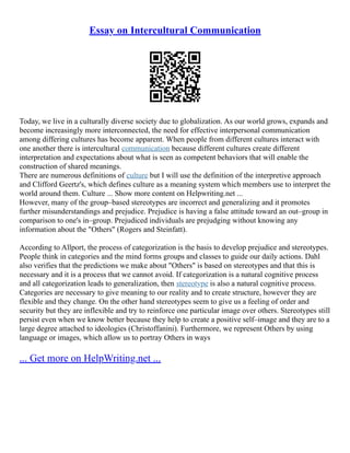 Essay on Intercultural Communication
Today, we live in a culturally diverse society due to globalization. As our world grows, expands and
become increasingly more interconnected, the need for effective interpersonal communication
among differing cultures has become apparent. When people from different cultures interact with
one another there is intercultural communication because different cultures create different
interpretation and expectations about what is seen as competent behaviors that will enable the
construction of shared meanings.
There are numerous definitions of culture but I will use the definition of the interpretive approach
and Clifford Geertz's, which defines culture as a meaning system which members use to interpret the
world around them. Culture ... Show more content on Helpwriting.net ...
However, many of the group–based stereotypes are incorrect and generalizing and it promotes
further misunderstandings and prejudice. Prejudice is having a false attitude toward an out–group in
comparison to one's in–group. Prejudiced individuals are prejudging without knowing any
information about the "Others" (Rogers and Steinfatt).
According to Allport, the process of categorization is the basis to develop prejudice and stereotypes.
People think in categories and the mind forms groups and classes to guide our daily actions. Dahl
also verifies that the predictions we make about "Others" is based on stereotypes and that this is
necessary and it is a process that we cannot avoid. If categorization is a natural cognitive process
and all categorization leads to generalization, then stereotype is also a natural cognitive process.
Categories are necessary to give meaning to our reality and to create structure, however they are
flexible and they change. On the other hand stereotypes seem to give us a feeling of order and
security but they are inflexible and try to reinforce one particular image over others. Stereotypes still
persist even when we know better because they help to create a positive self–image and they are to a
large degree attached to ideologies (Christoffanini). Furthermore, we represent Others by using
language or images, which allow us to portray Others in ways
... Get more on HelpWriting.net ...
 