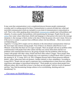 Causes And Disadvantages Of Intercultural Communication
It may seem that communication is not a complicated process because people communicate
everyday and it is nothing special for them. Communication is a process divided into verbal and
nonverbal communication which are included in every kind of communication in intercultural as
well. That is why while speaking about intercultural communication people meet with problems and
obstacles. It comes usually from problems with transmissing the messages. People from the same
culture have same values, behaviours, beliefs and language so when person who receive the message
interprate it, that message is likely similar to the idea of what the person who sent it mean. However,
if the reciver or sender is a person from a different culture who has different ... Show more content
on Helpwriting.net ...
Angela K. Y. Leung (2011) singles out two obstacles in the intercultural communication which are
the most major and common among people. First of them is an obstacle called Person–Level
Obstacle. It describes that there are two types of people. There are people who has no problem while
communication with people from other culture and they are curious about them and have no
problems with communication however, the group of people who has problems while having a
contact with people with other values, beliefs and from other culture is bigger. Those people often
feel distressed and anxious. Some of people may even experience a cultural shock when it comes to
the meeting (A. K. Y Leung, 2011), (p. 245). It happens because both of them possesses different
beliefs, values, behaviours and even gestures. Another obstacle is close–mindedness. According to
Leung (2011), "People who are open to experience have a predisposition to learn from new cultural
experiences and engage in intercultural interactions". Those people are curious about people from
different culture, they would like to know it, but there are also people "with low levels of openness"
and they "may find encountering foreign cultures to be overwhelming, shocking and even
threathening" (A.
... Get more on HelpWriting.net ...
 