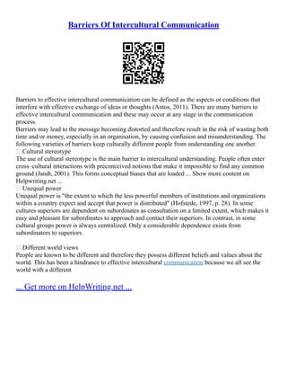 Barriers Of Intercultural Communication
Barriers to effective intercultural communication can be defined as the aspects or conditions that
interfere with effective exchange of ideas or thoughts (Antos, 2011). There are many barriers to
effective intercultural communication and these may occur at any stage in the communication
process.
Barriers may lead to the message becoming distorted and therefore result in the risk of wasting both
time and/or money, especially in an organisation, by causing confusion and misunderstanding. The
following varieties of barriers keep culturally different people from understanding one another.
 Cultural stereotype
The use of cultural stereotype is the main barrier to intercultural understanding. People often enter
cross–cultural interactions with preconceived notions that make it impossible to find any common
ground (Jandt, 2001). This forms conceptual biases that are loaded ... Show more content on
Helpwriting.net ...
 Unequal power
Unequal power is "the extent to which the less powerful members of institutions and organizations
within a country expect and accept that power is distributed" (Hofstede, 1997, p. 28). In some
cultures superiors are dependent on subordinates as consultation on a limited extent, which makes it
easy and pleasant for subordinates to approach and contact their superiors. In contrast, in some
cultural groups power is always centralized. Only a considerable dependence exists from
subordinators to superiors.
 Different world views
People are known to be different and therefore they possess different beliefs and values about the
world. This has been a hindrance to effective intercultural communication because we all see the
world with a different
... Get more on HelpWriting.net ...
 