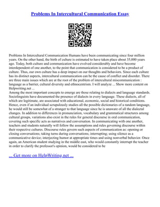 Problems In Intercultural Communication Essay
Problems In Intercultural Communication Humans have been communicating since four million
years. On the other hand, the birth of culture is estimated to have taken place about 35,000 years
ago. Today, both culture and communication have evolved considerably and have become
interdependent of one another, to the point that communication is considered to be a product of
culture. Thus, our own culture has a deep impact on our thoughts and behaviors. Since each culture
has its distinct aspects, intercultural communication can be the cause of conflict and disorder. There
are three main issues which are at the root of the problem of intercultural miscommunication :
language as a barrier, cultural diversity and ethnocentrism. I will analyze ... Show more content on
Helpwriting.net ...
Among the most important concepts to emerge are those relating to dialects and language standards.
Sociolinguists have documented the presence of dialects in every language. These dialects, all of
which are legitimate, are associated with educational, economic, social and historical conditions.
Hence, even if an individual scrupulously studies all the possible dictionaries of a random language,
he would still be somewhat of a stranger to that language since he is unaware of all the dialectal
changes. In addition to differences in pronunciation, vocabulary and grammatical structures among
cultural groups, variations also exist in the rules for general discourse in oral communication,
covering such specific acts as narratives and conversation. In communicating with one another,
teachers and students naturally will follow the assumptions and rules governing discourse within
their respective cultures. Discourse rules govern such aspects of communication as: opening or
closing conversations; taking turns during conversations; interrupting; using silence as a
communicative device; interjecting humor at appropriate times and using nonverbal behavior. Once
again, an American student studying in the middle east, who would constantly interrupt the teacher
in order to clarify the professor's opinion, would be considered to be
... Get more on HelpWriting.net ...
 