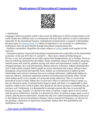 Disadvantages Of Intercultural Communication
1. Introduction
Languages, behaviour patterns and the values cause the differences in all the existing cultures in the
world. People have different ways to communicate with each other and how to react to information.
Especially for the international business, multinational communication is essential. Understanding
the many types of communication, is a subject of importance to act successful as a global player.
Furthermore, there are great benefits through intercultural communication like:
– Healthier communities: Regardless the origin, religion or culture, people work together for the
same aim.
– Increased commerce: Successful intercultural communication has a high effect on the international
economics. In the year 2012 the U.S. earned $3 ... Show more content on Helpwriting.net ...
Privacy is very rare and people do not really express their disappointment, joy or feelings. However,
there are following characteristics for Indians: family orientation, honour of both family and group,
material susses and creativity, problem solving, risk–takers and experimenters, loyalty to a group,
arranged marriages, do it yourself mentality, fatalism and savy at business. Indians communication
style is high context oriented. Elderly people are always threatened with respect, talking to them
presupposes using formal and respectful forms. Indians use communication to tighten up their
relationships and to preserve harmony but not to exchange information. Additionally Indians are
extrovert, talkative, emotional, unpunctual and they mix professional and family affairs. On the
whole Indians prefer to be a member of a group and acting collectively. This is a result of the
hierarchical system in India. Indians have several rules when it is allowed for them to speak, e.g.
they are allowed to speak, if someone before began to speak with them, it is inapplicable to show
emotions verbal or non–verbal in public, they should not ask direct questions to somebody they do
not know well. Furthermore, it is disrespectful to interrupt a person, they have to wait until the
person gives a sign. Actually, it is desired to be silent, if a person is angry, upset or out of control,
until the person settled down. Actually, it is desired to be silent, if a person is angry, upset or out of
control, until the person settled down. Another fact why non–verbal misunderstanding could occur
is, that Indians do not use the politeness formula, which is normal for Europeans, e.g. they do not
use greetings, valedictions or expressions of gratitude. Indians show their gratefulness and
thankfulness on other
... Get more on HelpWriting.net ...
 