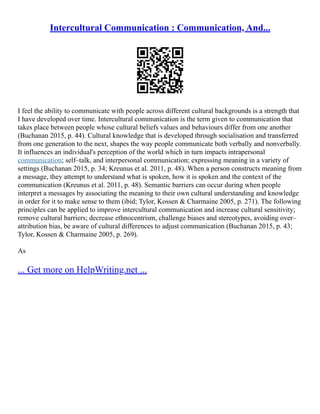 Intercultural Communication : Communication, And...
I feel the ability to communicate with people across different cultural backgrounds is a strength that
I have developed over time. Intercultural communication is the term given to communication that
takes place between people whose cultural beliefs values and behaviours differ from one another
(Buchanan 2015, p. 44). Cultural knowledge that is developed through socialisation and transferred
from one generation to the next, shapes the way people communicate both verbally and nonverbally.
It influences an individual's perception of the world which in turn impacts intrapersonal
communication; self–talk, and interpersonal communication; expressing meaning in a variety of
settings (Buchanan 2015, p. 34; Kreunus et al. 2011, p. 48). When a person constructs meaning from
a message, they attempt to understand what is spoken, how it is spoken and the context of the
communication (Kreunus et al. 2011, p. 48). Semantic barriers can occur during when people
interpret a messages by associating the meaning to their own cultural understanding and knowledge
in order for it to make sense to them (ibid; Tylor, Kossen & Charmaine 2005, p. 271). The following
principles can be applied to improve intercultural communication and increase cultural sensitivity;
remove cultural barriers; decrease ethnocentrism, challenge biases and stereotypes, avoiding over–
attribution bias, be aware of cultural differences to adjust communication (Buchanan 2015, p. 43;
Tylor, Kossen & Charmaine 2005, p. 269).
As
... Get more on HelpWriting.net ...
 