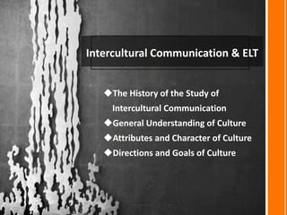 Intercultural Communication & ELT
The History of the Study of
Intercultural Communication
General Understanding of Culture
Attributes and Character of Culture
Directions and Goals of Culture
 