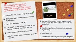  Using an intermediary person to pass certain
messages that could hurt the relation with the
interlocutor.
 Maintaining a harmonious relationship guides
my message.
 Yes means yes.
 Good communication goes straight to the point.
 
