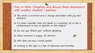True or false! Complete and discuss these statements
with another student / partner.
 The smile is universal and is always associated with joy and
pleasure.
 If a team member does not speak in a meeting, he or she is
embarrassed or has no opinion on the subject.
 We can say "thank you" without speaking.
 When someone is angry, it's obvious!
 Who does not say a word agrees!
 Looking in the eyes is a sign of openness and honesty.
 