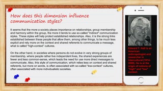 How does this dimension influence
communication styles?
It seems that the more a society places importance on relationships, group membership
and harmony within the group, the more it tends to use so-called "indirect" communication
styles. These styles will help protect established relationships. Also, it is the strong links
established between these people that allow them, among other things, to be much less
explicit and rely more on the context and shared referents to communicate a message,
what is called “high-context” cultures.
On the other hand, in societies where persons do not evolve in very strong groups of
membership, where people rather live independent lives, the shared experiences are
fewer and less common-sense, which leads the need for use more direct messages to
communicate. Also, this style of communication, which relies less on context and shared
referents, but more on words, is often associated with so-called “low-context” cultures,
often associated with more individualistic societies.
Edward T. Hall is an
American
anthropologist and
researcher in
intercultural (1914-
2009). He is at the
origin of notions of
"high" and "low"
context.
 