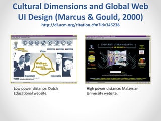 Cultural Dimensions and Global Web
UI Design (Marcus & Gould, 2000)
http://dl.acm.org/citation.cfm?id=345238
High power distance: Malaysian
University website.
Low power distance: Dutch
Educational website.
 