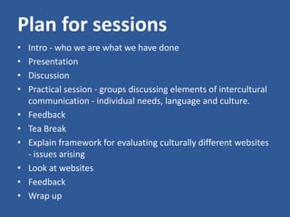 Plan for sessions
• Intro - who we are what we have done
• Presentation
• Discussion
• Practical session - groups discussing elements of intercultural
communication - individual needs, language and culture.
• Feedback
• Tea Break
• Explain framework for evaluating culturally different websites
- issues arising
• Look at websites
• Feedback
• Wrap up
 