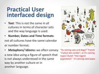 Practical User
interfaced design
• Text: This is not the same in all
cultures in terms of character sets
and the way language is used.
• Number, Dates and Time formats:
not all cultures have the same calendar
or number format.
• Metaphors/ Idioms: we often convey
a new idea using a figure of speech that
is not always understood in the same
way by another culture or in
another language.
“Its raining cats and dogs!” French
“Il pleut des cordes”, or it's raining
ropes! Dutch “Het regent
pijpestelen” it's raining steel pipes
 