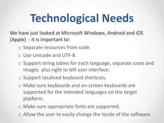 Technological Needs
We have just looked at Microsoft Windows, Android and iOS
(Apple) - It is important to:
o Separate resources from code.
o Use Unicode and UTF-8.
o Support string tables for each language, separate icons and
images plus right to left user interface.
o Support localised keyboard shortcuts.
o Make sure keyboards and on-screen keyboards are
supported for the intended languages on the target
platform.
o Make sure appropriate fonts are supported.
o Allow the user to easily change the locale of the software.
 