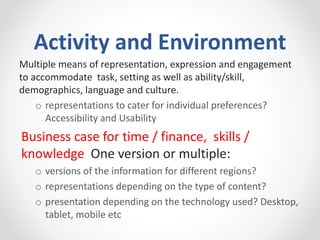 Activity and Environment
Multiple means of representation, expression and engagement
to accommodate task, setting as well as ability/skill,
demographics, language and culture.
o representations to cater for individual preferences?
Accessibility and Usability
Business case for time / finance, skills /
knowledge One version or multiple:
o versions of the information for different regions?
o representations depending on the type of content?
o presentation depending on the technology used? Desktop,
tablet, mobile etc
 
