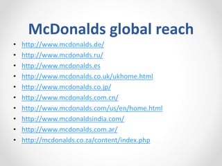 McDonalds global reach
• http://www.mcdonalds.de/
• http://www.mcdonalds.ru/
• http://www.mcdonalds.es
• http://www.mcdonalds.co.uk/ukhome.html
• http://www.mcdonalds.co.jp/
• http://www.mcdonalds.com.cn/
• http://www.mcdonalds.com/us/en/home.html
• http://www.mcdonaldsindia.com/
• http://www.mcdonalds.com.ar/
• http://mcdonalds.co.za/content/index.php
 