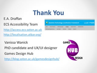 Thank You
E.A. Draffan
ECS Accessibility Team
http://access.ecs.soton.ac.uk
http://localisation.atbar.org/
Vanissa Wanick
PhD candidate and UX/UI designer
Games Design Hub
http://blog.soton.ac.uk/gamesdesignhub/
 