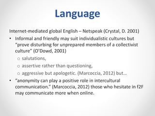 Language
Internet-mediated global English – Netspeak (Crystal, D. 2001)
• Informal and friendly may suit individualistic cultures but
“prove disturbing for unprepared members of a collectivist
culture” (O’Dowd, 2001)
o salutations,
o assertive rather than questioning,
o aggressive but apologetic. (Marcoccia, 2012) but…
• “anonymity can play a positive role in intercultural
communication.” (Marcoccia, 2012) those who hesitate in f2F
may communicate more when online.
 