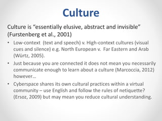 Culture
Culture is “essentially elusive, abstract and invisible”
(Furstenberg et al., 2001)
• Low-context (text and speech) v. High-context cultures (visual
cues and silence) e.g. North European v. Far Eastern and Arab
(Würtz, 2005).
• Just because you are connected it does not mean you necessarily
communicate enough to learn about a culture (Marcoccia, 2012)
however…
• Cyberspace shares its own cultural practices within a virtual
community – use English and follow the rules of netiquette?
(Ersoz, 2009) but may mean you reduce cultural understanding.
 