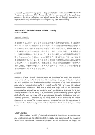 Acknowledgements: This paper is to be presented at the tenth annual JALT Pan-SIG
Conference, Matsumoto City, Japan, May 2011. I am grateful to the conference
organisers for their enthusiasm and Geoff Jordan for his helpful suggestions for
improvements. Any remaining shortcomings are my own responsibility.

____________________________________________


Intercultural Communication in Teacher Training
SAMUEL CROFTS


Japanese Summary

異文化間コミュニケーションとは言語学的能力だけでないため、外国語教授
法がこのアイディアを表すことは常識的。従って外国語教師は異文化間コミ
ュニケーションに関する課題を意識することが重要であり、教師自身も上手
に異文化間コミュニケーションを行えることはもちろん有用。これを考えつ
つ、本研究は研修会に共に参加した日本人及び外国人の外国語教師の異文化
間コミュニケーション能力について調査する。調査においては、小・中・高
等学校に勤めている１２４名の参加者が多肢選択式質問及び自由記入式質問
を含むアンケートに回答した。調査結果は、現場の状況は複雑かつ日本人の
教師と外国人の教師の間には、まだ異文化間コミュニケーションに対する改
善の余地はずいぶんあることを表す。

Abstract

Instances of intercultural communication are comprised of more than linguistic
competency alone, and it is only sensible that foreign language instruction reflects
this. It is therefore vital that language teachers are aware of the issues surrounding
intercultural communication, and it is certainly useful if they are good intercultural
communicators themselves. With this in mind, this study looks at the intercultural
communicative competence of Japanese and non-Japanese teachers in a joint
training seminar. For the study, 124 participants (from elementary, junior high and
high schools) were surveyed with a questionnaire including both closed and open
response questions. The results of the study paint a mixed picture of the current
situation on the ground but certainly suggest a good deal of room for improvement in
communication between Japanese and non-Japanese teachers at the pre-tertiary
level.


1. Introduction
        There exists a wealth of academic material on intercultural communication,
and countless scholars have tried to identify exactly what factors decide the success or
failure of an intercultural communicative event. Recent literature on the subject has



                                           1
 