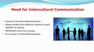Need for Intercultural Communication
 Success of any International business
 Allows workers from different cultures to work
together as a group.
 Worldwide marketing campaign.
 An increase in international business.
10
 