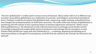 The term “globalization” is widely used in various sources of literature. Many authors refer to it in different ways.
Croucher (2004) defines globalization as a combination of economic, technological, sociocultural and political
forces. Friedman (2008) has an opinion that globalized trade, outsourcing, supply-chaining, and political forces
have changed the world permanently, for both better and worse. The author states that the pace of globalization is
quickening and will continue to have a growing impact on business organization and practice. Palmer (2004)
defines globalization as "the elimination of state-enforced restrictions on exchanges across borders and the
increasingly integrated and complex global system of production and exchange that has emerged as a result.
Scholars Held and McGrew (1999) state that Globalization is „...a widening, deepening and speeding up of
interconnectedness in all aspects of contemporary social life from the cultural to the criminal, the financial to the
spiritual“.
13
 
