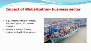Impact of Globalization- business sector
 e.g., Import and Export of food,
electronic goods, etc. to other
countries.
 Building a business friendly
environment with other nations.
15
 