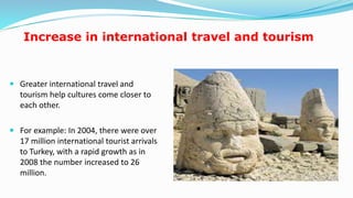 Increase in international travel and tourism
 Greater international travel and
tourism help cultures come closer to
each other.
 For example: In 2004, there were over
17 million international tourist arrivals
to Turkey, with a rapid growth as in
2008 the number increased to 26
million.
17
 