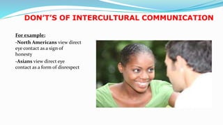 DON’T’S OF INTERCULTURAL COMMUNICATION
For example:
-North Americans view direct
eye contact as a sign of
honesty
-Asians view direct eye
contact as a form of disrespect
21
 