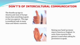 DON’T’S OF INTERCULTURAL COMMUNICATION
The thumbs up sign in
America and most of Europe
means that something is good,
or that you approve. This sign
is considered rude in many
Asian and Islamic countries.
Raising your hand up means
stop in America or England. In
some Asian countries this
gesture is used when asking for
permission to speak.
22
 