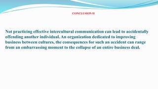 CONCLUSION II
Not practicing effective intercultural communication can lead to accidentally
offending another individual. An organization dedicated to improving
business between cultures, the consequences for such an accident can range
from an embarrassing moment to the collapse of an entire business deal.
26
 