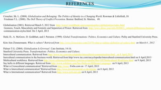 Croucher, Sh. L. (2004). Globalization and Belonging: The Politics of Identity in a Changing World. Rowman & Littlefield.,10.
Friedman T.L. (2008). The Dell Theory of Conflict Prevention. Boston: Bedford, St. Martins, 49.
Globalisation (2001). Retrieved March 5, 2012 from http://www1.worldbank.org/economicpolicy/globalization/index.html
Gestures, Touch, Masculinity and Feminity and Separetion of Power. Retrieved from http://www.ehow.com/info.8020031_cultural-differences-business
-communication-styles.html. On 2 April, 2013
Held, D., A. McGrew, D. Goldblatt, and J. Perraton. (1999). Global Transformations: Politics, Economics and Culture. Polity and Stanford University Press.
Kim Ann Zimmermann. What is culture? Retrieved from http://www.livescience.com/21478-what-is-culture-definition-of-culture.html on March 4 , 2012
Palmer T.G. (2004). Globalization Is Grrrreat!. Cato Institute, 14-16.
Stanford University Press. Transformations: Politics, Economics and Culture.
Intercultural communication. Retrieved from http://www.inc.com/encyclopedia/intercultural-communication.html on 8 April,2013
Inercultural communicaiton in the business world. Retrieved from http//www.inc.com/encyclopedia/intercultural-communicaiton.html on 8 April,2013
Multicultural workforce. Retrieved from http://www.referenceforbusiness.com/encyclopedia/Mor-Off/Multicultural-Workforce.html on 9 April, 2013
Say hello in different languages. Retrieved from http://www.wikihow.com/Say-Hello-in-Different-Languages on 9 April, 2013
What is Crosscultural communication? Retrieved from http://www. Ewbs.com on 17 April, 2013
What is Intercultural communication? Retrieved from http://www.kwintessential.co.uk/articles on 8 April, 2013
What is International communication? Retrieved from http://www.ewb.mit.edu on 8 April, 2013
REFERENCES
28
 