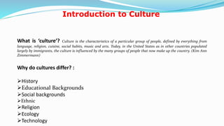 Introduction to Culture
What is ‘culture’? Culture is the characteristics of a particular group of people, defined by everything from
language, religion, cuisine, social habits, music and arts. Today, in the United States as in other countries populated
largely by immigrants, the culture is influenced by the many groups of people that now make up the country. (Kim Ann
Zimmermann)
Why do cultures differ? :
History
Educational Backgrounds
Social backgrounds
Ethnic
Religion
Ecology
Technology 3
 